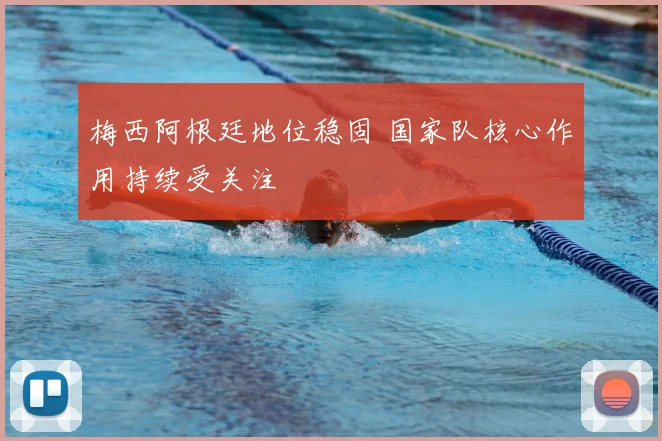 梅西阿根廷地位稳固 国家队核心作用持续受关注