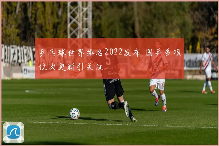 乒乓球世界排名2022发布 国乒多项位次更新引关注