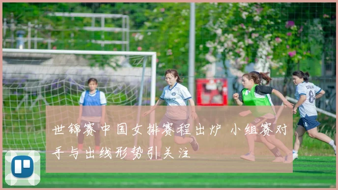 世锦赛中国女排赛程出炉 小组赛对手与出线形势引关注