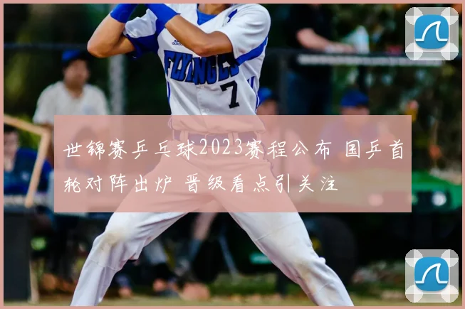 世锦赛乒乓球2023赛程公布 国乒首轮对阵出炉 晋级看点引关注