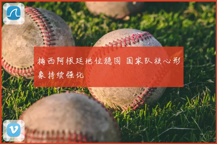 梅西阿根廷地位稳固 国家队核心形象持续强化