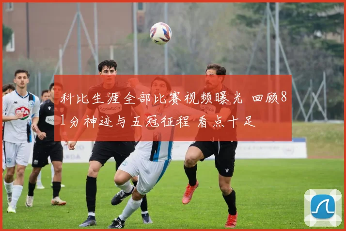 科比生涯全部比赛视频曝光 回顾81分神迹与五冠征程 看点十足