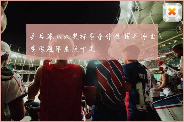 乒乓球七大奖杯争夺升温 国乒冲击多项冠军看点十足