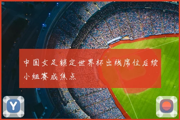 中国女足锁定世界杯出线席位后续小组赛成焦点