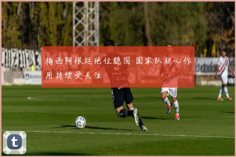 梅西阿根廷地位稳固 国家队核心作用持续受关注