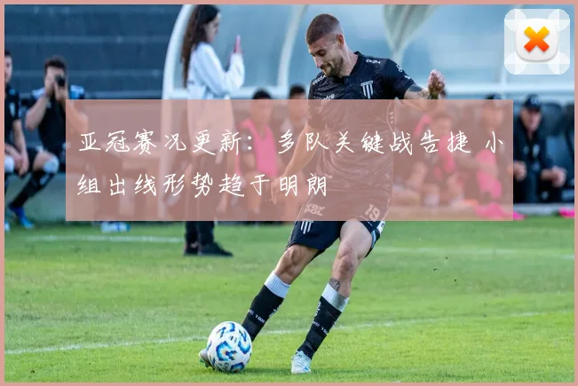 亚冠赛况更新：多队关键战告捷 小组出线形势趋于明朗