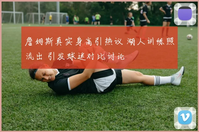 詹姆斯真实身高引热议 湖人训练照流出 引发球迷对比讨论