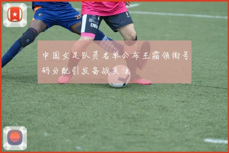 中国女足队员名单公布王霜领衔号码分配引发备战关注