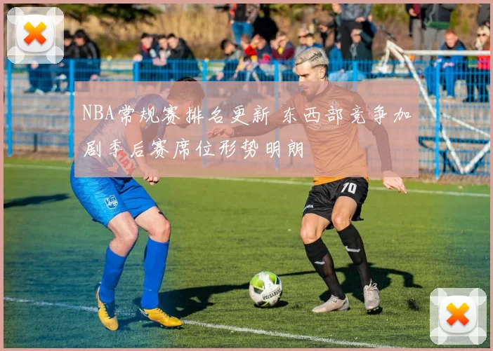 NBA常规赛排名更新 东西部竞争加剧季后赛席位形势明朗