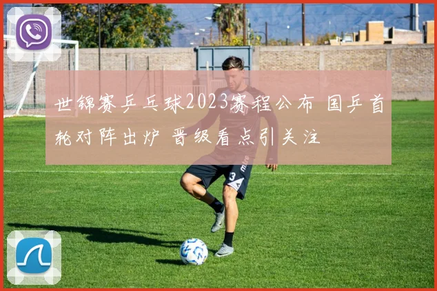 世锦赛乒乓球2023赛程公布 国乒首轮对阵出炉 晋级看点引关注