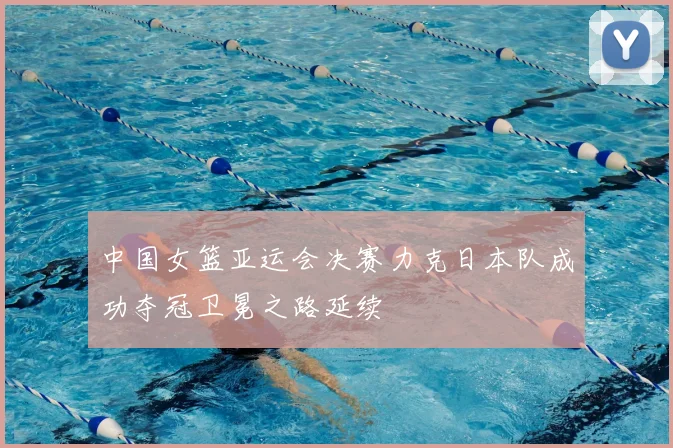 中国女篮亚运会决赛力克日本队成功夺冠卫冕之路延续
